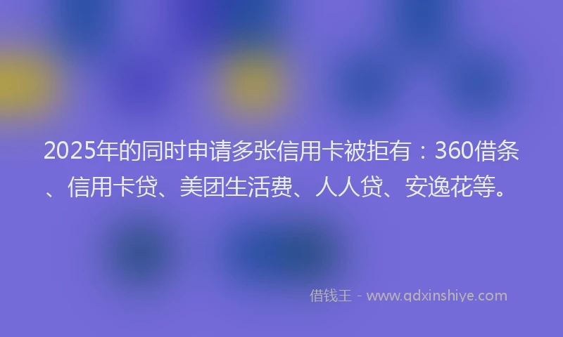 2025年的同时申请多张信用卡被拒有：360借条、信用卡贷、美团生活费、人人贷、安逸花等。