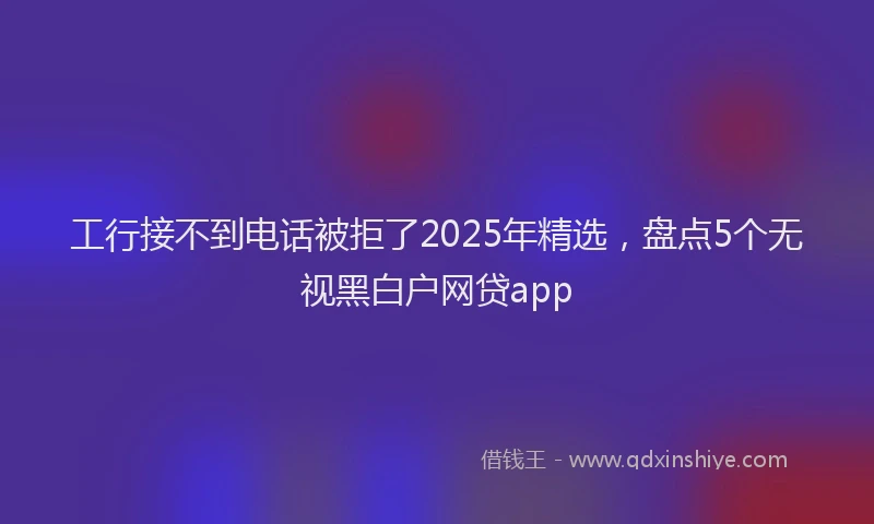 工行接不到电话被拒了2025年精选，盘点5个无视黑白户网贷app