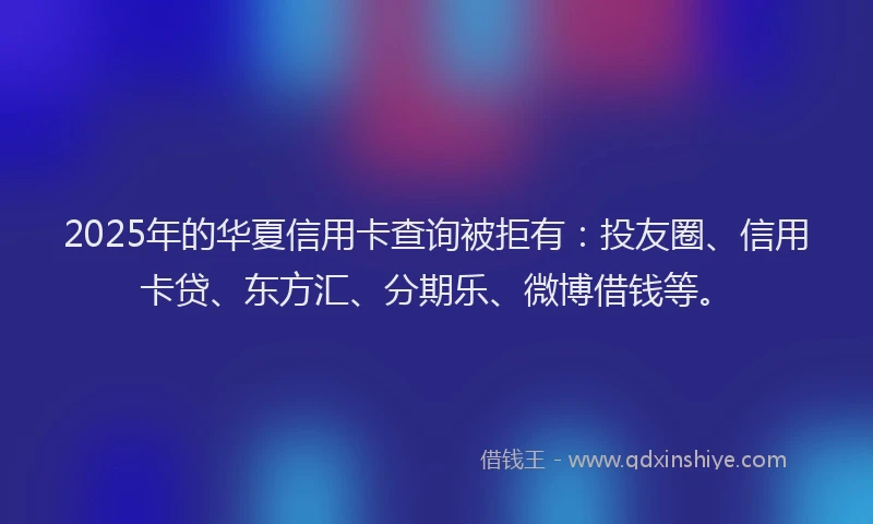 2025年的华夏信用卡查询被拒有：投友圈、信用卡贷、东方汇、分期乐、微博借钱等。
