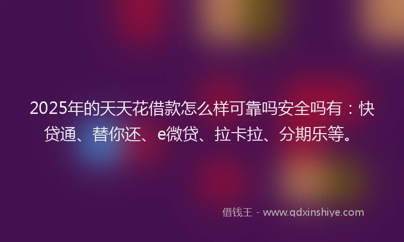 2025年的天天花借款怎么样可靠吗安全吗有：快贷通、替你还、e微贷、拉卡拉、分期乐等。