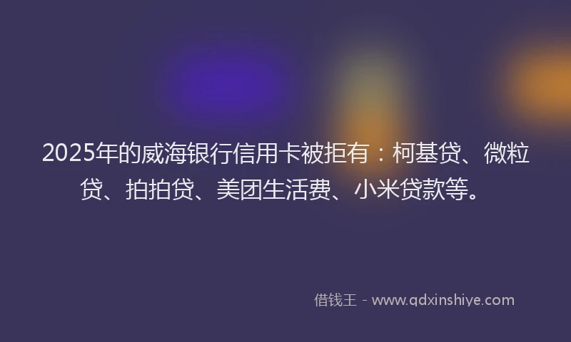 2025年的威海银行信用卡被拒有：柯基贷、微粒贷、拍拍贷、美团生活费、小米贷款等。