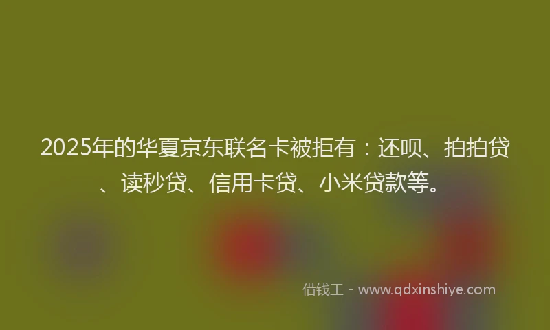 2025年的华夏京东联名卡被拒有：还呗、拍拍贷、读秒贷、信用卡贷、小米贷款等。