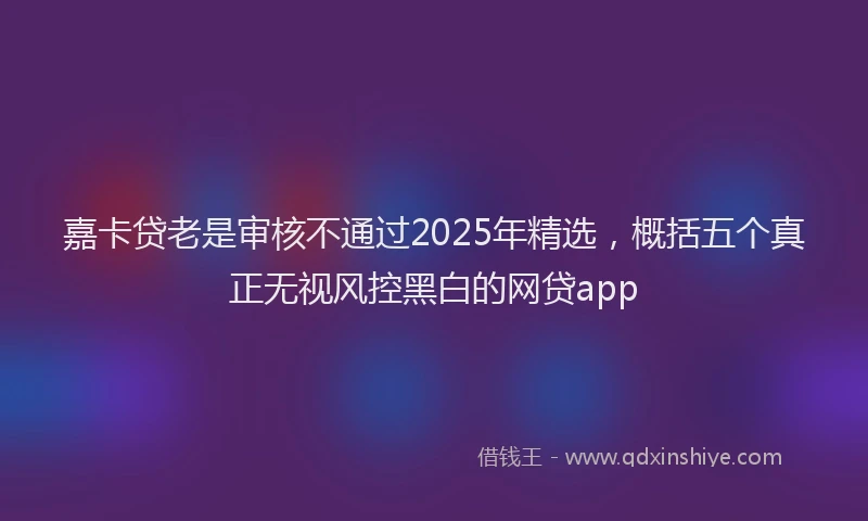嘉卡贷老是审核不通过2025年精选，概括五个真正无视风控黑白的网贷app
