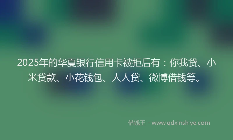 2025年的华夏银行信用卡被拒后有：你我贷、小米贷款、小花钱包、人人贷、微博借钱等。