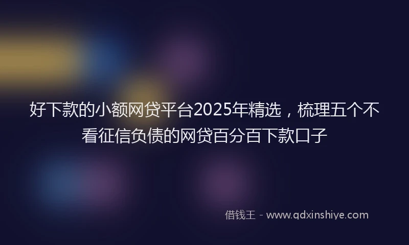 好下款的小额网贷平台2025年精选，梳理五个不看征信负债的网贷百分百下款口子