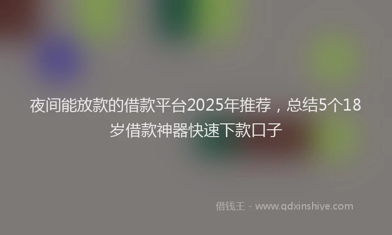 夜间能放款的借款平台2025年推荐，总结5个18岁借款神器快速下款口子
