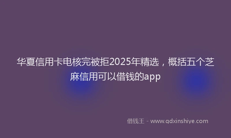 华夏信用卡电核完被拒2025年精选，概括五个芝麻信用可以借钱的app