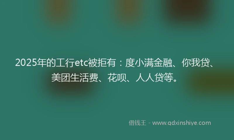 2025年的工行etc被拒有：度小满金融、你我贷、美团生活费、花呗、人人贷等。