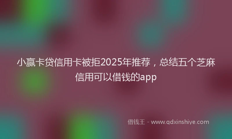 小赢卡贷信用卡被拒2025年推荐，总结五个芝麻信用可以借钱的app