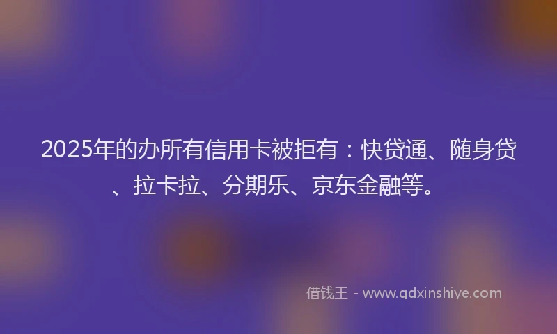 2025年的办所有信用卡被拒有：快贷通、随身贷、拉卡拉、分期乐、京东金融等。