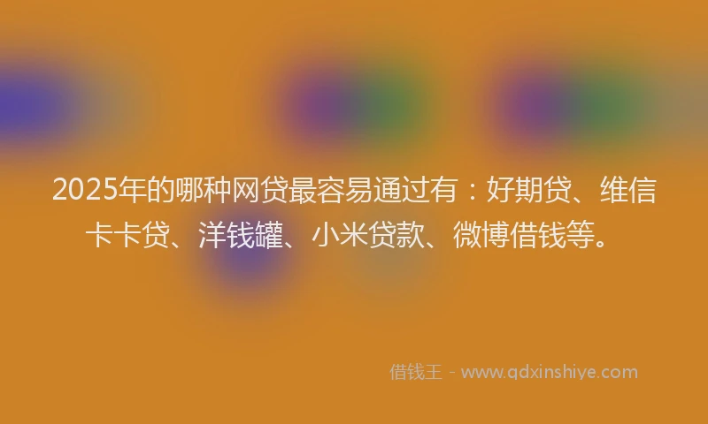 2025年的哪种网贷最容易通过有：好期贷、维信卡卡贷、洋钱罐、小米贷款、微博借钱等。