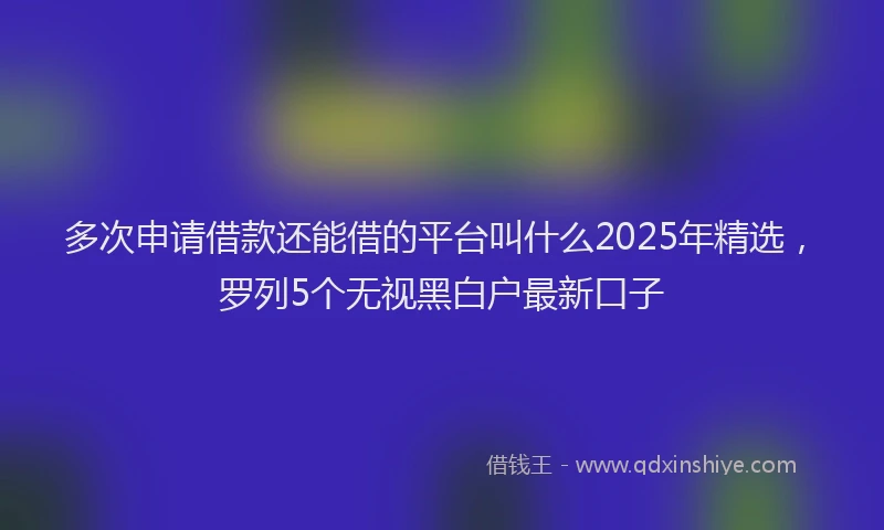 多次申请借款还能借的平台叫什么2025年精选，罗列5个无视黑白户最新口子