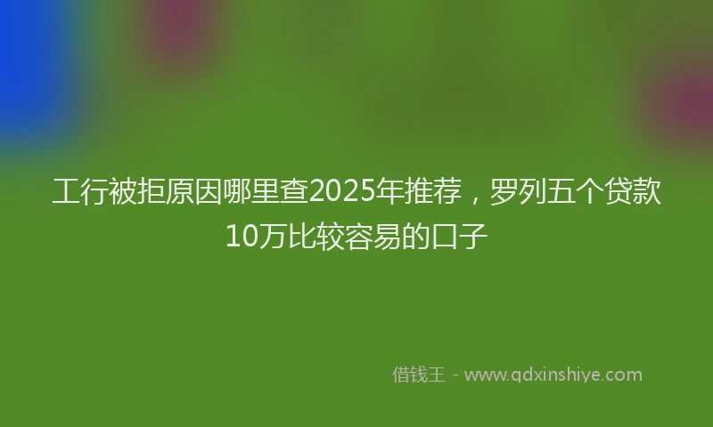 工行被拒原因哪里查2025年推荐，罗列五个贷款10万比较容易的口子
