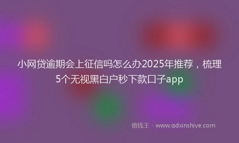 小网贷逾期会上征信吗怎么办2025年推荐，梳理5个无视黑白户秒下款口子app