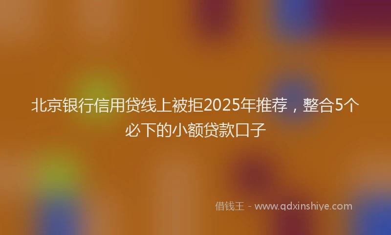 北京银行信用贷线上被拒2025年推荐，整合5个必下的小额贷款口子