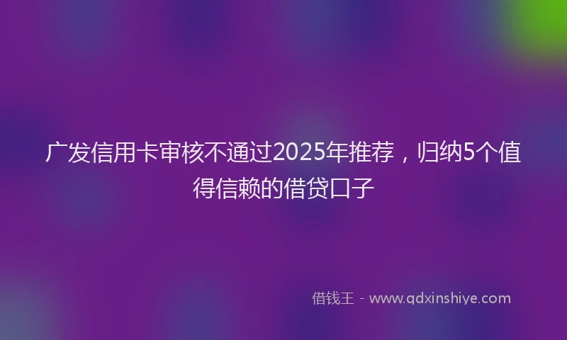 广发信用卡审核不通过2025年推荐，归纳5个值得信赖的借贷口子