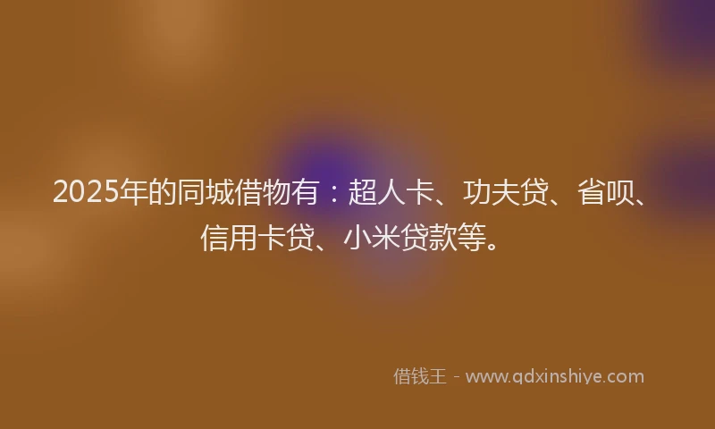 2025年的同城借物有：超人卡、功夫贷、省呗、信用卡贷、小米贷款等。