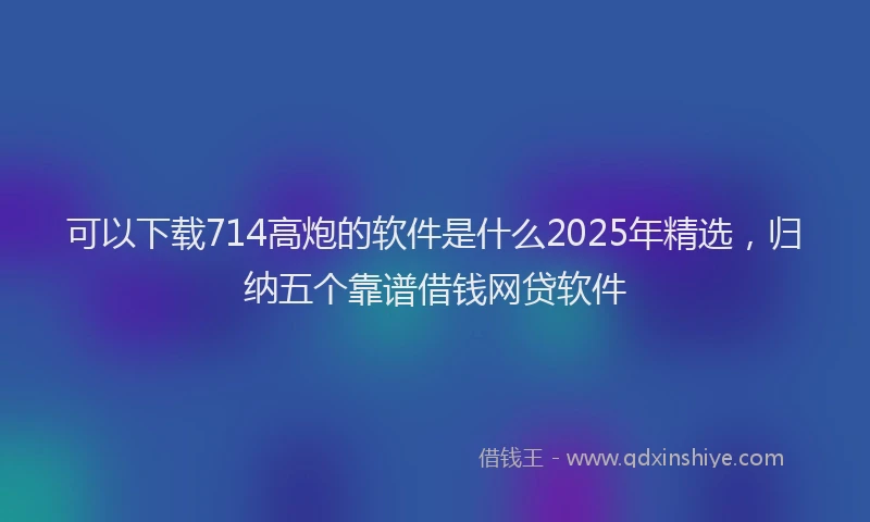 可以下载714高炮的软件是什么2025年精选，归纳五个靠谱借钱网贷软件