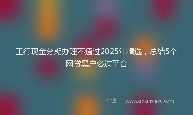 工行现金分期办理不通过2025年精选，总结5个网贷黑户必过平台