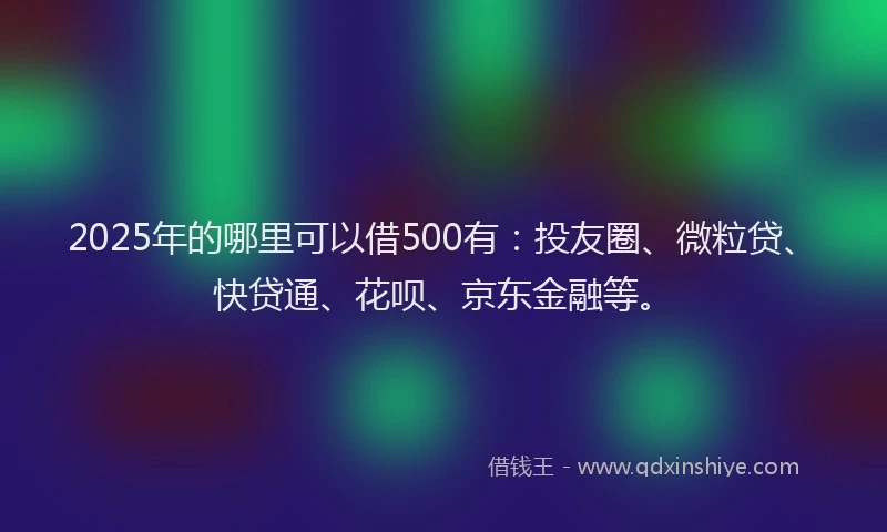 2025年的哪里可以借500有：投友圈、微粒贷、快贷通、花呗、京东金融等。