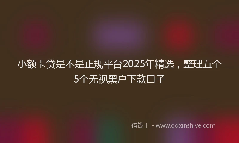 小额卡贷是不是正规平台2025年精选，整理五个5个无视黑户下款口子