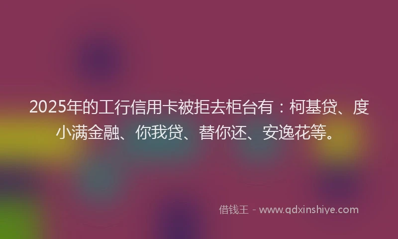 2025年的工行信用卡被拒去柜台有：柯基贷、度小满金融、你我贷、替你还、安逸花等。