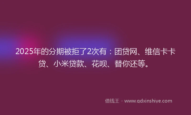 2025年的分期被拒了2次有：团贷网、维信卡卡贷、小米贷款、花呗、替你还等。