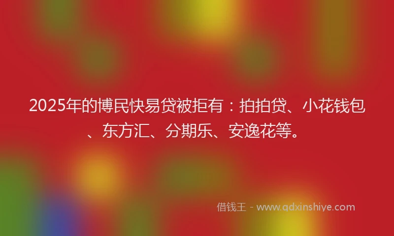 2025年的博民快易贷被拒有：拍拍贷、小花钱包、东方汇、分期乐、安逸花等。