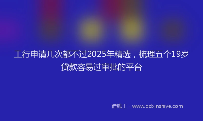 工行申请几次都不过2025年精选，梳理五个19岁贷款容易过审批的平台