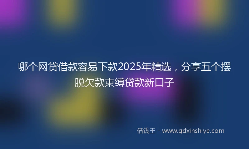 哪个网贷借款容易下款2025年精选，分享五个摆脱欠款束缚贷款新口子