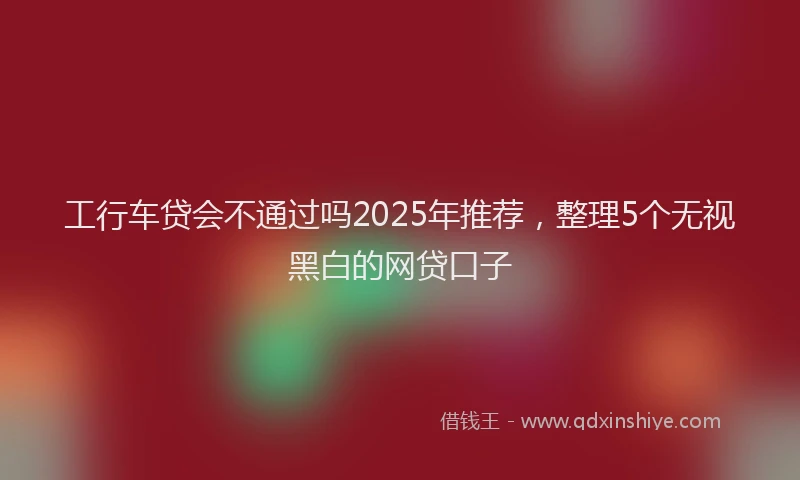 工行车贷会不通过吗2025年推荐，整理5个无视黑白的网贷口子