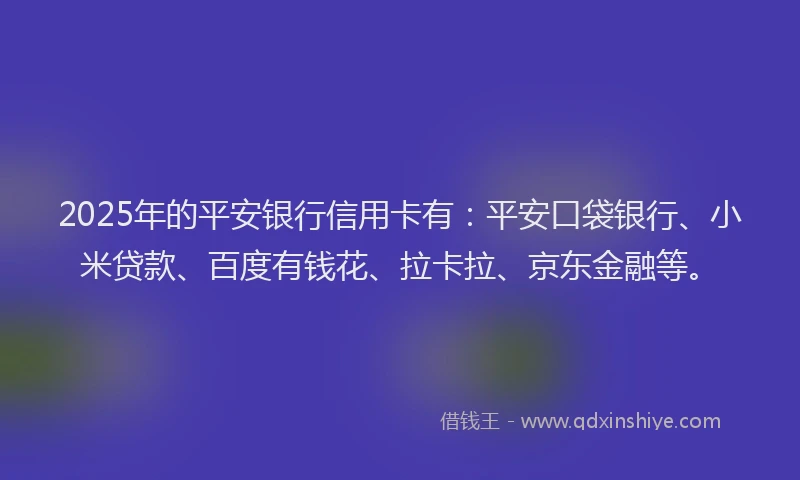 2025年的平安银行信用卡有：平安口袋银行、小米贷款、百度有钱花、拉卡拉、京东金融等。