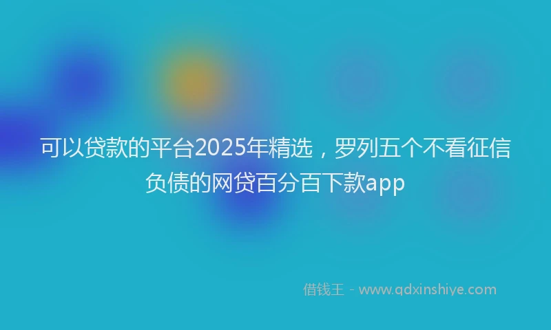 可以贷款的平台2025年精选，罗列五个不看征信负债的网贷百分百下款app