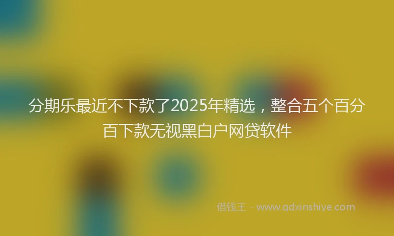 分期乐最近不下款了2025年精选，整合五个百分百下款无视黑白户网贷软件