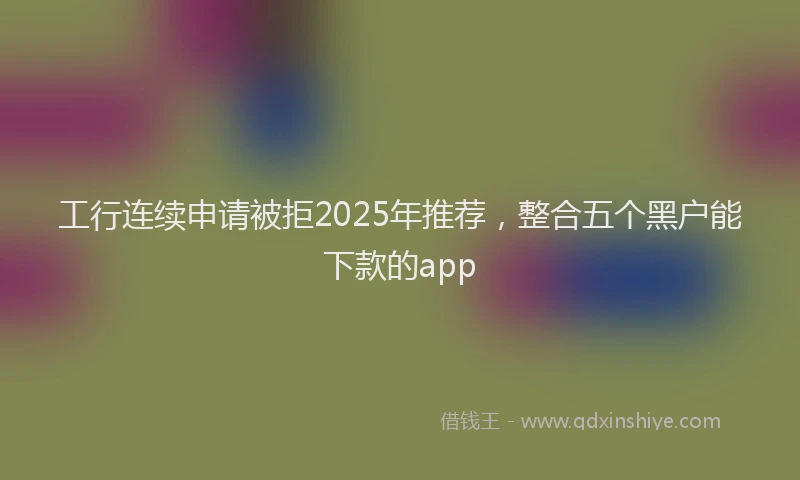 工行连续申请被拒2025年推荐，整合五个黑户能下款的app