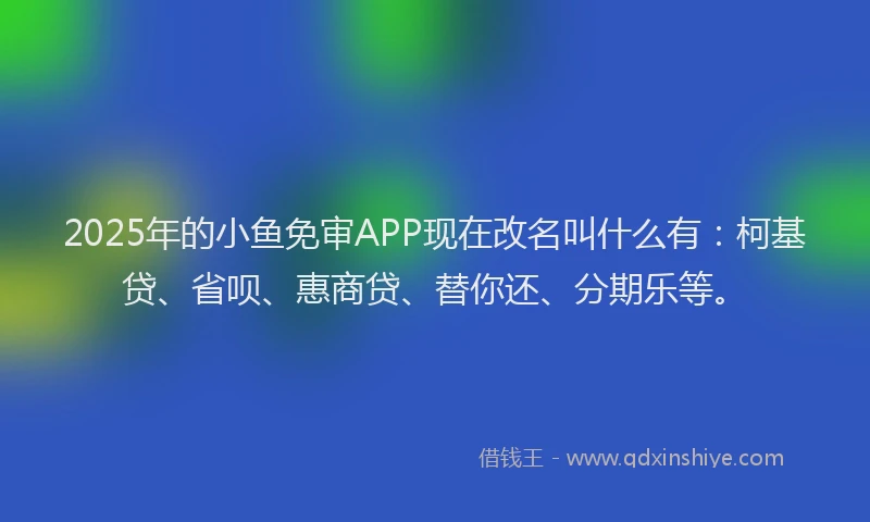 2025年的小鱼免审APP现在改名叫什么有：柯基贷、省呗、惠商贷、替你还、分期乐等。