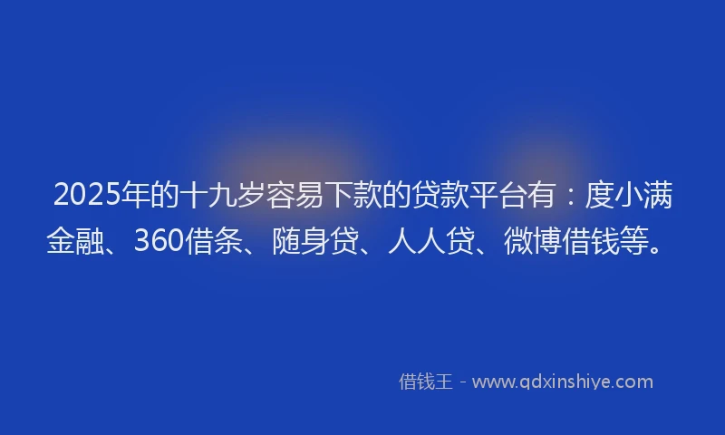 2025年的十九岁容易下款的贷款平台有：度小满金融、360借条、随身贷、人人贷、微博借钱等。