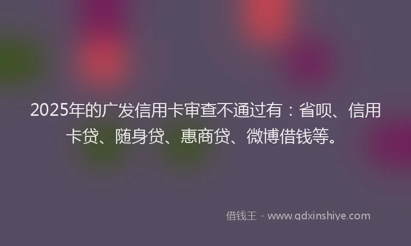 2025年的广发信用卡审查不通过有：省呗、信用卡贷、随身贷、惠商贷、微博借钱等。