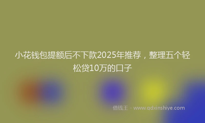 小花钱包提额后不下款2025年推荐，整理五个轻松贷10万的口子