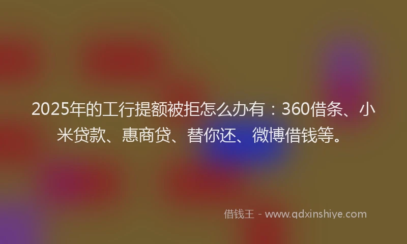 2025年的工行提额被拒怎么办有：360借条、小米贷款、惠商贷、替你还、微博借钱等。