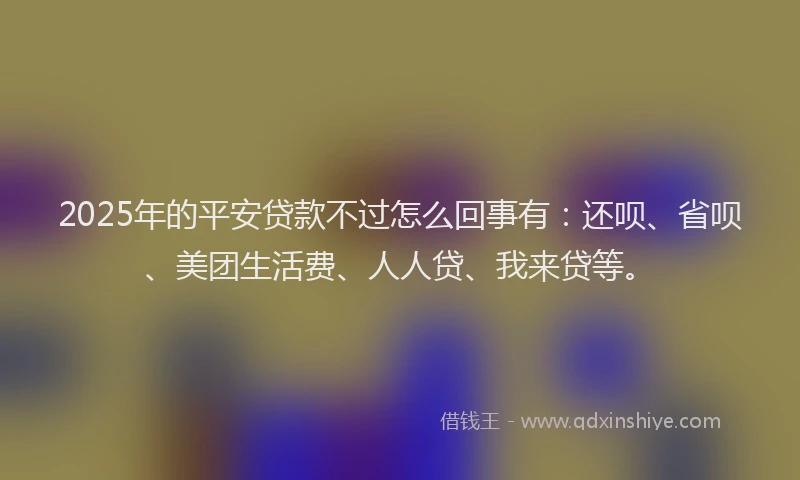 2025年的平安贷款不过怎么回事有：还呗、省呗、美团生活费、人人贷、我来贷等。