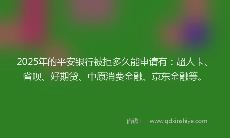 2025年的平安银行被拒多久能申请有：超人卡、省呗、好期贷、中原消费金融、京东金融等。
