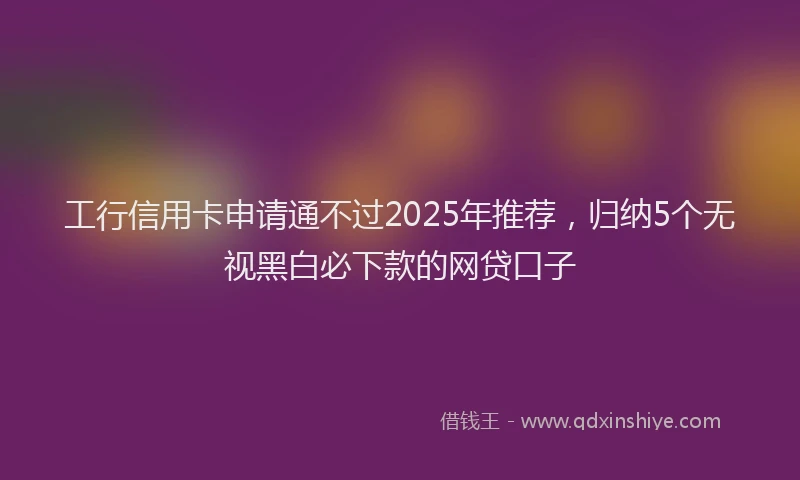 工行信用卡申请通不过2025年推荐，归纳5个无视黑白必下款的网贷口子