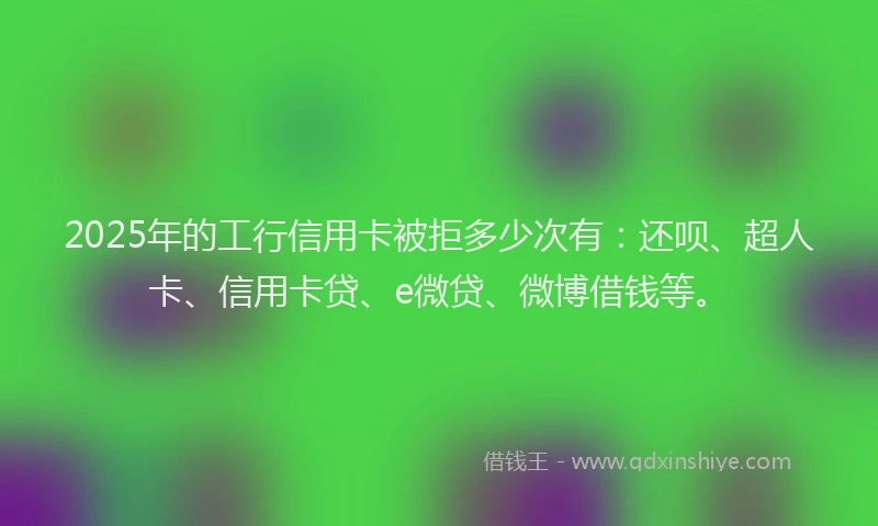 2025年的工行信用卡被拒多少次有：还呗、超人卡、信用卡贷、e微贷、微博借钱等。