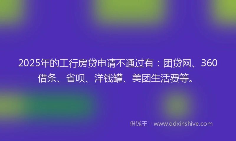 2025年的工行房贷申请不通过有：团贷网、360借条、省呗、洋钱罐、美团生活费等。