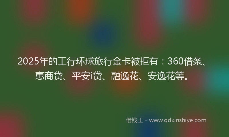 2025年的工行环球旅行金卡被拒有：360借条、惠商贷、平安i贷、融逸花、安逸花等。