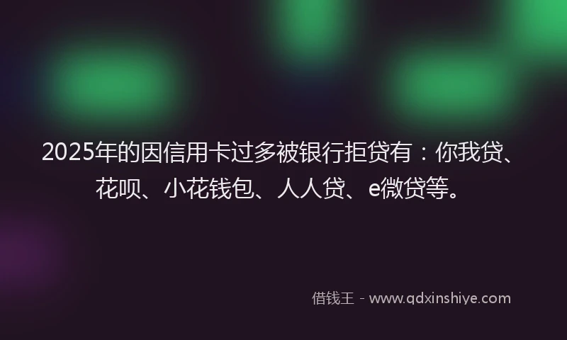 2025年的因信用卡过多被银行拒贷有：你我贷、花呗、小花钱包、人人贷、e微贷等。