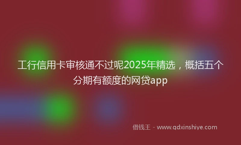 工行信用卡审核通不过呢2025年精选，概括五个分期有额度的网贷app
