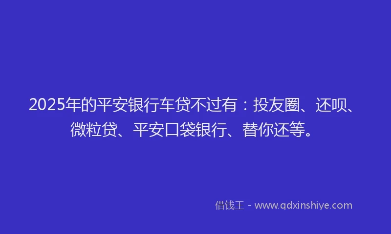 2025年的平安银行车贷不过有：投友圈、还呗、微粒贷、平安口袋银行、替你还等。