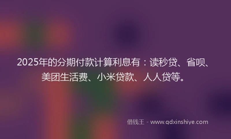 2025年的分期付款计算利息有：读秒贷、省呗、美团生活费、小米贷款、人人贷等。
